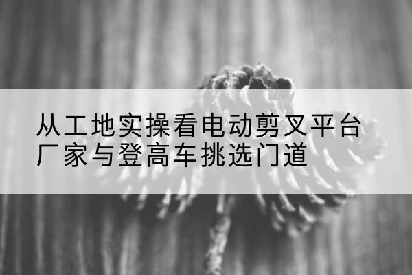 右玉电动剪叉升降平台厂家-从工地实操看电动剪叉平台厂家与登高车挑选门道