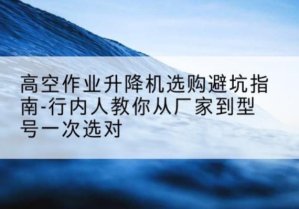 右玉升降平台厂家-高空作业升降机选购避坑指南-行内人教你从厂家到型号一次选对