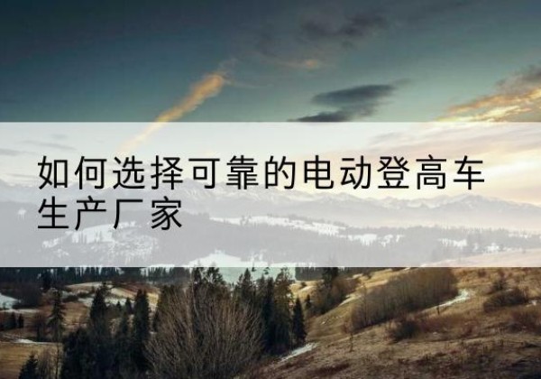 右玉电动登高车厂家-如何选择可靠的电动登高车生产厂家