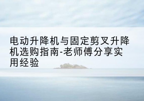 右玉电动升降机怎么选-电动升降机与固定剪叉升降机选购指南-老师傅分享实用经验