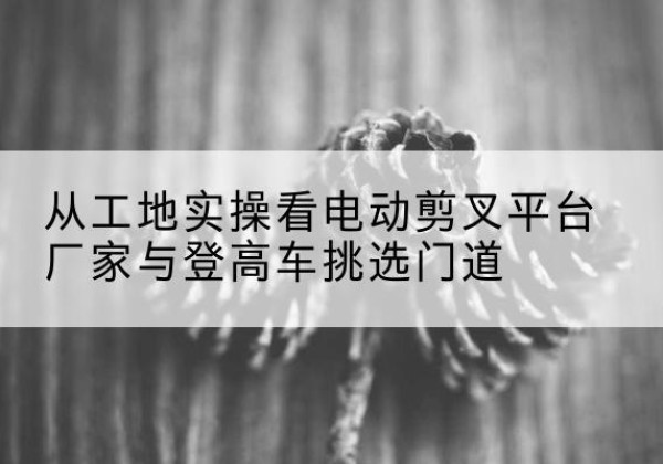 右玉电动剪叉升降平台厂家-从工地实操看电动剪叉平台厂家与登高车挑选门道