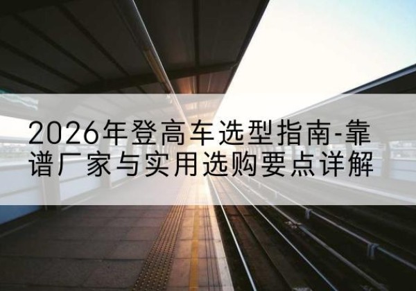 右玉登高车厂家推荐-2026年登高车选型指南-靠谱厂家与实用选购要点详解
